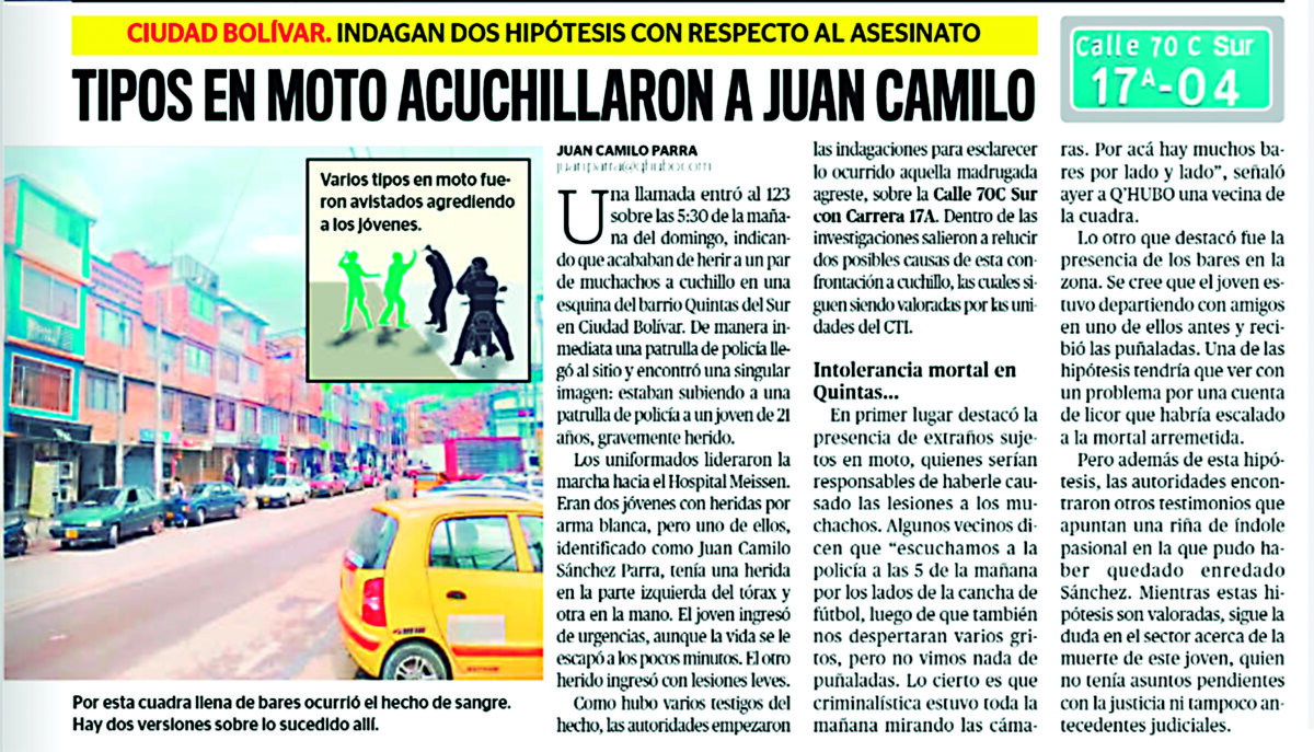 Familia exige justicia por el asesinato de Juan Camilo en Ciudad Bolívar En la edición impresa de Q’HUBO del pasado 17 de mayo reseñamos un caso de intolerancia a las afueras de un bar del barrio Lucero Bajo, en la localidad de Ciudad Bolívar, en donde, en medio de una riña, Juan Camilo Sánchez Parra (de 22 años) recibió varias heridas con arma blanca que lo dejaron en estado crítico. Horas después, la víctima falleció en el Hospital de Meissen a causa de la gran cantidad de sangre que perdió.