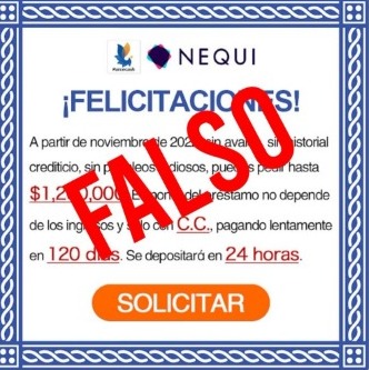 No caiga en la estafa: Nequi advierte que el mensaje que circula en WhatsApp es un fraude 1 No caiga en la estafa: Nequi advierte que el mensaje que circula en WhatsApp es un fraude En las últimas horas se ha hecho viral un supuesto comunicado por medio del cual se anuncia a usuarios de la plataforma virtual Nequi que tienen disponible un préstamo de 1’200.000 pesos para hacer efectivo en 24 horas con tan solo presionar un botón. La aplicación, a través de su cuenta de Twitter, desmintió dicha información y le advirtió a sus usuarios que se trata de una estafa.