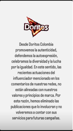 Doritos le cierra las puertas a Westcol por comentarios homofóbicos Después de que el creador de contenido Westcol protagonizara una polémica por unos comentarios homofóbicos que causaron indignación, en especial, en la comunidad LGBTI, la marca Doritos en Colombia se pronunció por medio de sus redes sociales indicando que no volverán a contar con sus servicios para ningún tipo de publicidad.