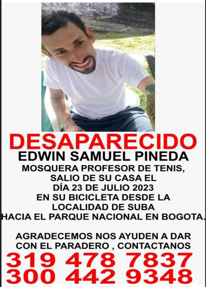 Misteriosa desaparición del profe de tenis Edwin Pineda en Suba Edwin Samuel Pineda es un hombre de 37 años que trabaja como profesor de la Liga de Tenis de Bogotá y desapareció en extrañas condiciones el domingo 23 de julio cuando salió de su casa en el barrio Portal de las Mercedes, en la localidad de Suba y se dirigía a su trabajo en el Parque Nacional.