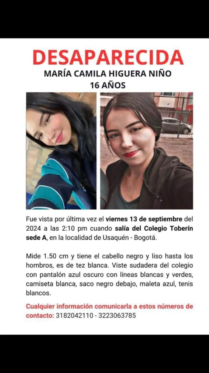 Preocupante búsqueda de María Camila; desapareció hace una semana 1 Preocupante búsqueda de María Camila; desapareció hace una semana El pasado viernes 13 de septiembre, María Camila Higuera Niño, una joven de 16 años, salió de su colegio en Bogotá alrededor de las 12:10 de la tarde hacia un destino desconocido. Desde entonces, su familia vive una angustia constante al no tener noticias de su paradero. Su madre, Erika Niño, expresó su preocupación y los esfuerzos que ha realizado para encontrarla, pero la búsqueda sigue sin avances significativos.