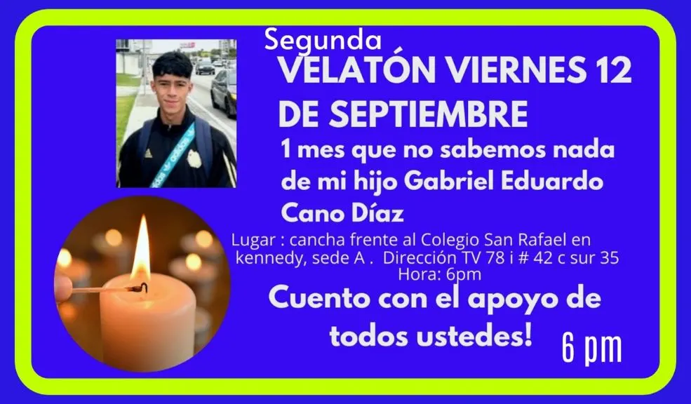 Se cumple un mes de zozobra: organizan velatón en Kennedy por Gabriel 1 Se cumple un mes de zozobra: organizan velatón en Kennedy por Gabriel Con la esperanza intacta y la fuerza de unos padres que no se rinden, familiares y amigos de Gabriel Eduardo Cano Díaz convocaron a una segunda velatón el próximo viernes 12 de septiembre a las 6:00 p.m., al cumplirse un mes exacto de su desaparición. La cita será en la Dirección TV 78 i #42 c sur 35.